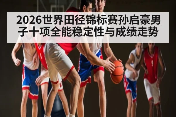 2026世界田径锦标赛孙启豪男子十项全能稳定性与成绩走势
